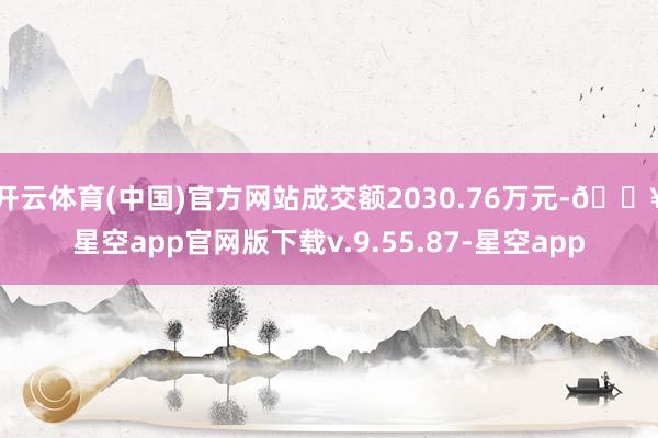 开云体育(中国)官方网站成交额2030.76万元-🔥星空app官网版下载v.9.55.87-星空app