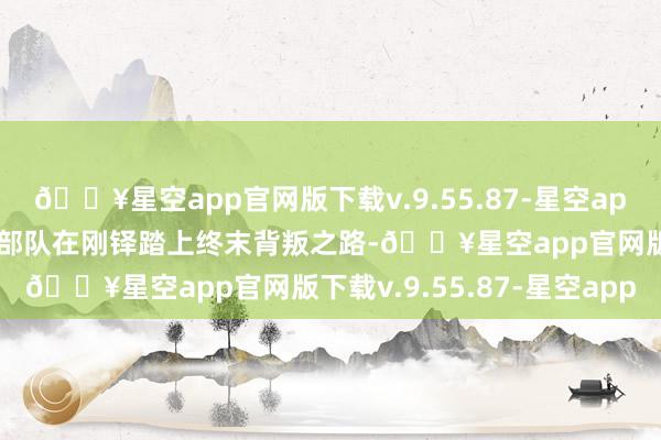 🔥星空app官网版下载v.9.55.87-星空app同期东谈主类探求各族部队在刚铎踏上终末背叛之路-🔥星空app官网版下载v.9.55.87-星空app