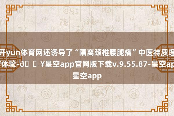 开yun体育网还诱导了“隔离颈椎腰腿痛”中医特质理疗体验-🔥星空app官网版下载v.9.55.87-星空app