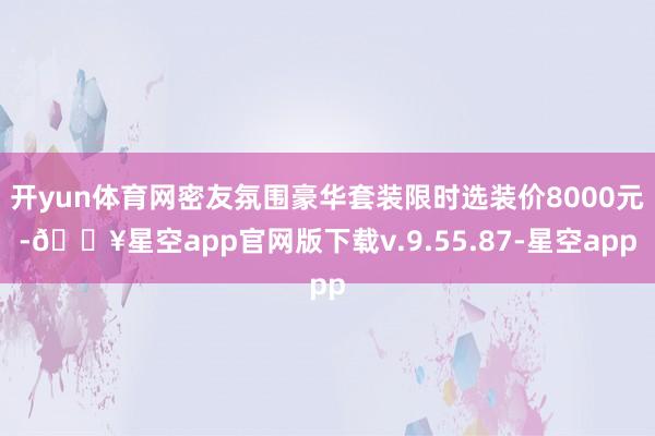 开yun体育网密友氛围豪华套装限时选装价8000元-🔥星空app官网版下载v.9.55.87-星空app