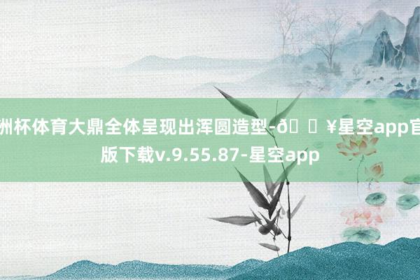 欧洲杯体育大鼎全体呈现出浑圆造型-🔥星空app官网版下载v.9.55.87-星空app