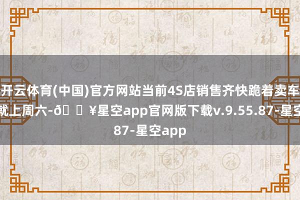 开云体育(中国)官方网站当前4S店销售齐快跪着卖车了！就上周六-🔥星空app官网版下载v.9.55.87-星空app