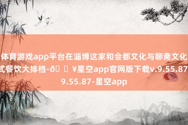 体育游戏app平台在淄博这家和会都文化与聊斋文化的千里浸式餐饮大排档-🔥星空app官网版下载v.9.55.87-星空app