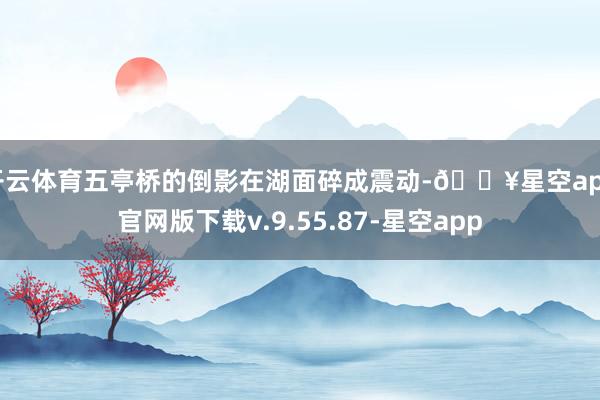 开云体育五亭桥的倒影在湖面碎成震动-🔥星空app官网版下载v.9.55.87-星空app