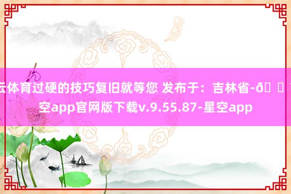 开云体育过硬的技巧复旧就等您 发布于：吉林省-🔥星空app官网版下载v.9.55.87-星空app