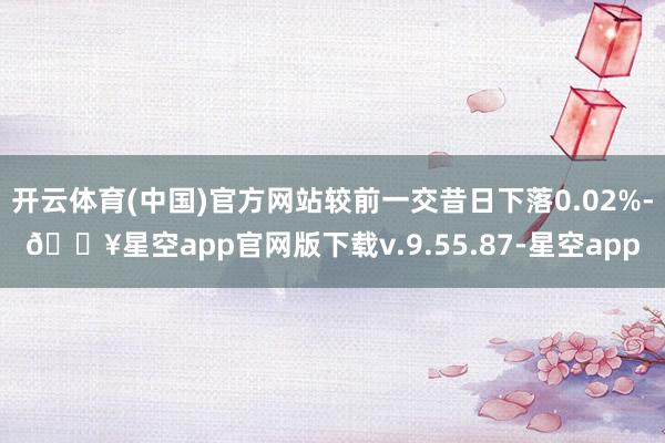 开云体育(中国)官方网站较前一交昔日下落0.02%-🔥星空app官网版下载v.9.55.87-星空app