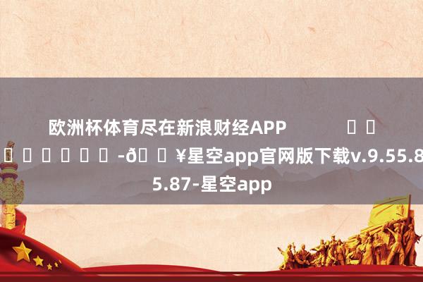 欧洲杯体育尽在新浪财经APP            													-🔥星空app官网版下载v.9.55.87-星空app